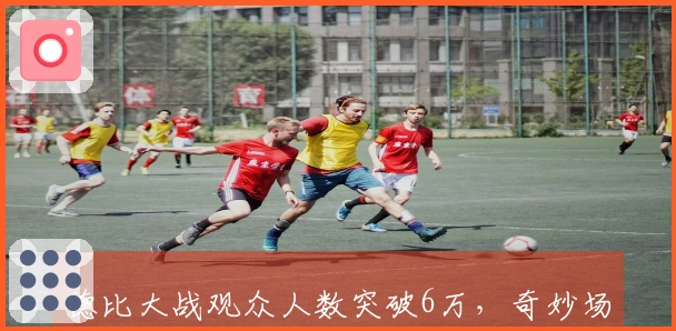 德比大战观众人数突破6万，奇妙场面背后是团队的辛勤付出