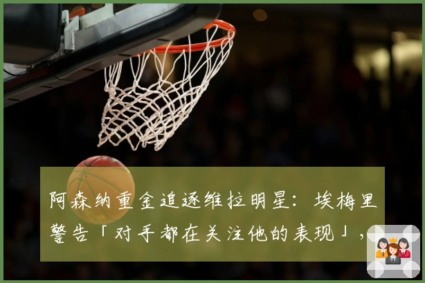 阿森纳重金追逐维拉明星：埃梅里警告「对手都在关注他的表现」，财政压力促使卖家转手