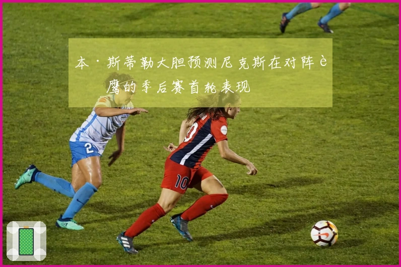 本·斯蒂勒大胆预测尼克斯在对阵老鹰的季后赛首轮表现