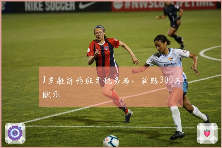 J罗胜诉西班牙税务局，获赔300万欧元