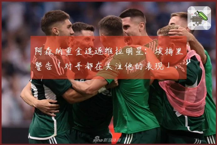 阿森纳重金追逐维拉明星：埃梅里警告「对手都在关注他的表现」，财政压力促使卖家转手