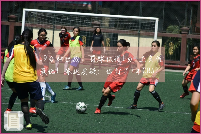 19分钟出战，罚球仅得1分+正负值最低！球迷质疑：你打了7年CBA？