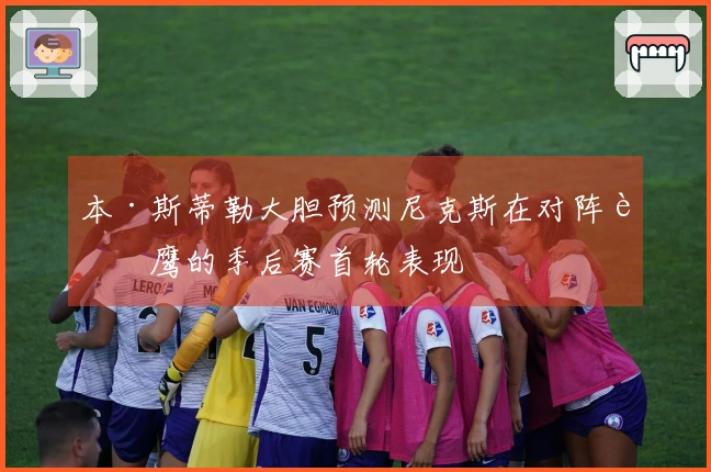 本·斯蒂勒大胆预测尼克斯在对阵老鹰的季后赛首轮表现