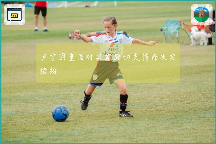 卢宁因皇马对其家庭的支持而决定续约