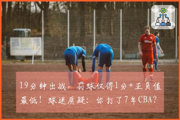 19分钟出战，罚球仅得1分+正负值最低！球迷质疑：你打了7年CBA？